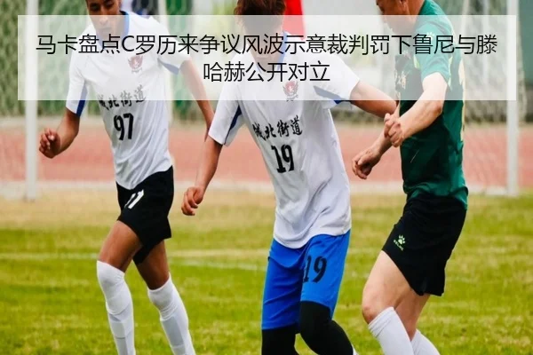 马卡盘点C罗历来争议风波示意裁判罚下鲁尼与滕哈赫公开对立 - jiangnan.comapp