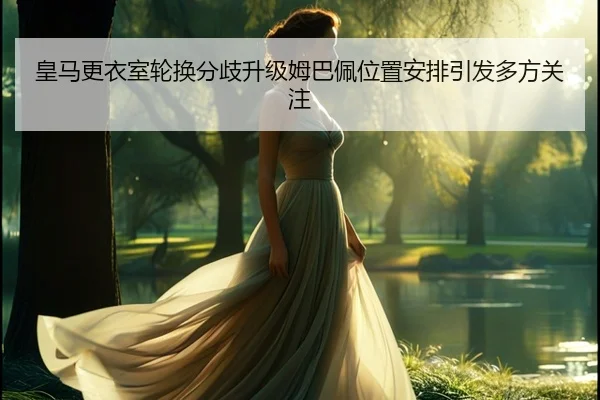 皇马更衣室轮换分歧升级姆巴佩位置安排引发多方关注 - jiangnan.comapp