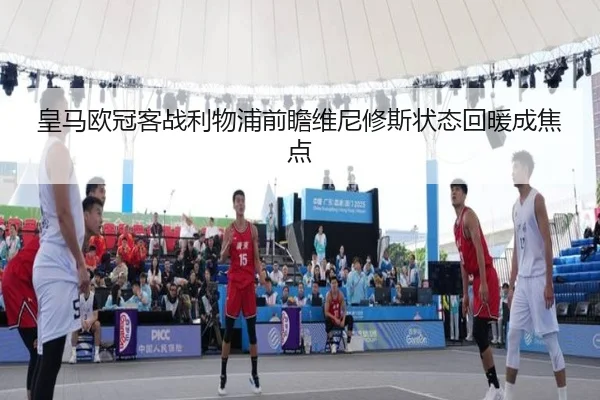皇马欧冠客战利物浦前瞻维尼修斯状态回暖成焦点 | jiangnan.comapp